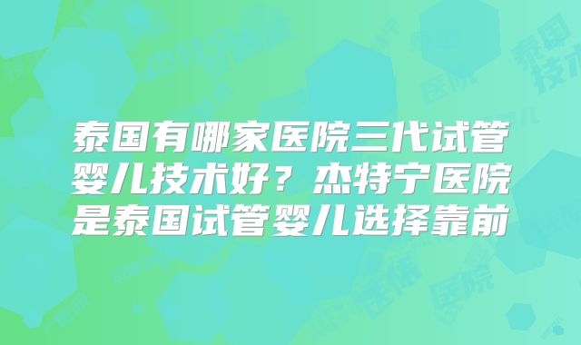 泰国有哪家医院三代试管婴儿技术好？杰特宁医院是泰国试管婴儿选择靠前