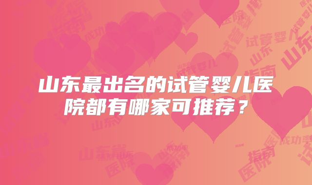 山东最出名的试管婴儿医院都有哪家可推荐？
