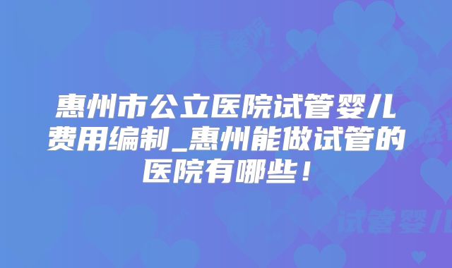 惠州市公立医院试管婴儿费用编制_惠州能做试管的医院有哪些！