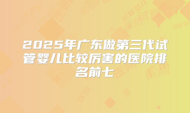 2025年广东做第三代试管婴儿比较厉害的医院排名前七