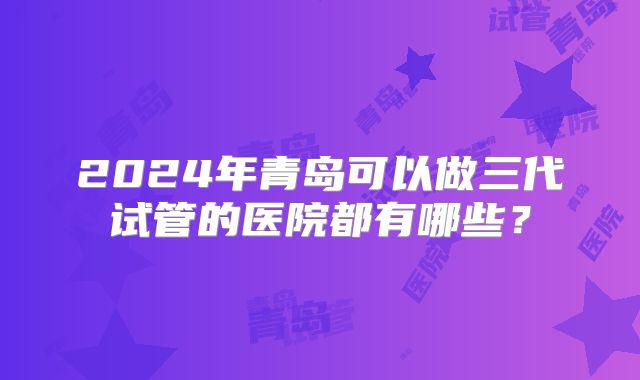 2024年青岛可以做三代试管的医院都有哪些？