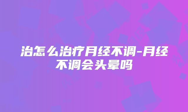 治怎么治疗月经不调-月经不调会头晕吗