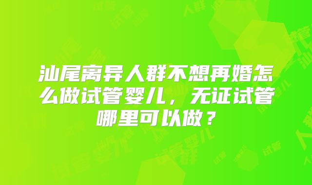 汕尾离异人群不想再婚怎么做试管婴儿,无证试管哪里可以做?