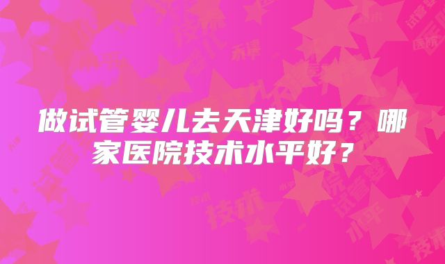 做试管婴儿去天津好吗？哪家医院技术水平好？