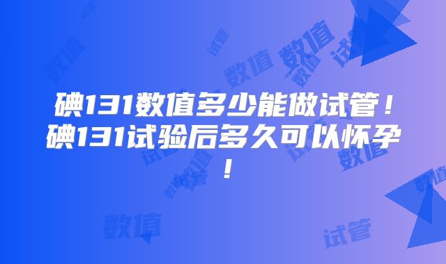 碘131数值多少能做试管！碘131试验后多久可以怀孕！