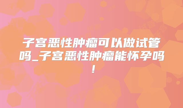 子宫恶性肿瘤可以做试管吗_子宫恶性肿瘤能怀孕吗！