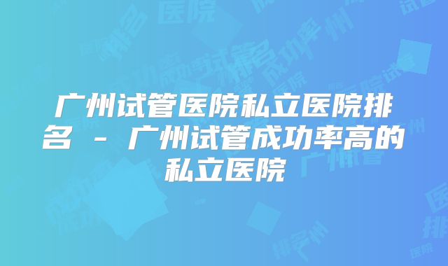 广州试管医院私立医院排名 - 广州试管成功率高的私立医院
