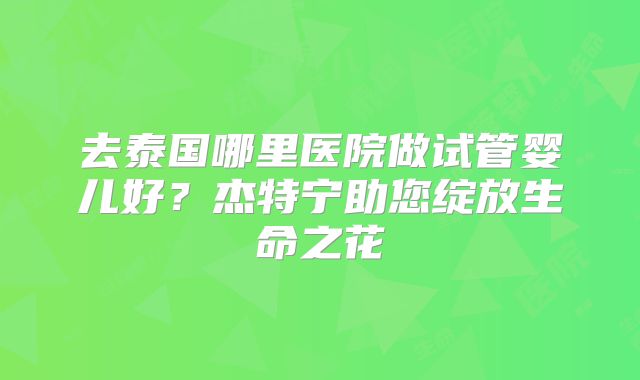 去泰国哪里医院做试管婴儿好？杰特宁助您绽放生命之花
