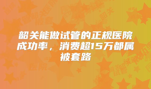 韶关能做试管的正规医院成功率，消费超15万都属被套路