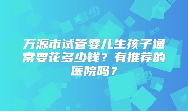 万源市试管婴儿生孩子通常要花多少钱？有推荐的医院吗？