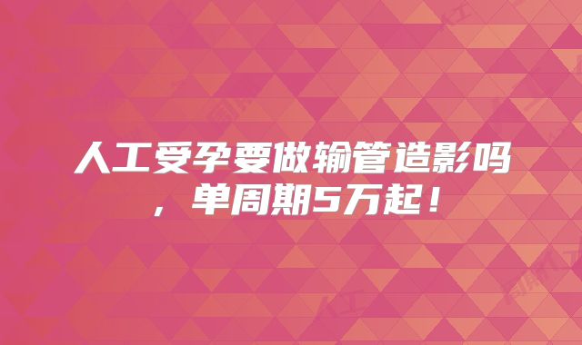 人工受孕要做输管造影吗，单周期5万起！