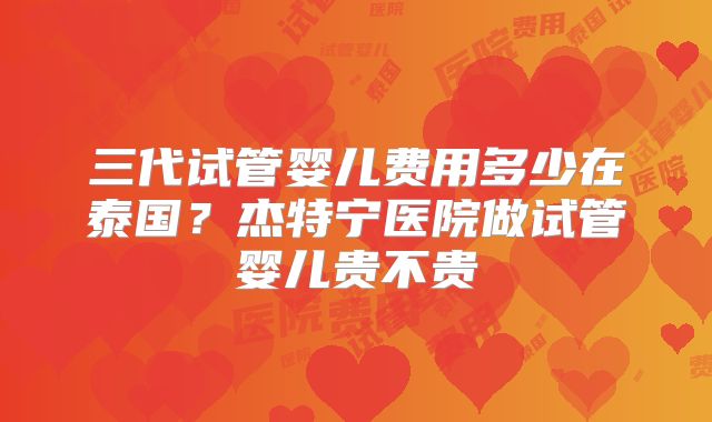 三代试管婴儿费用多少在泰国？杰特宁医院做试管婴儿贵不贵