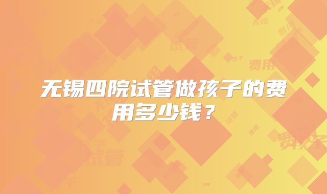 无锡四院试管做孩子的费用多少钱?