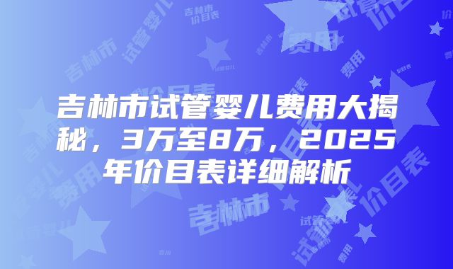 吉林市试管婴儿费用大揭秘，3万至8万，2025年价目表详细解析
