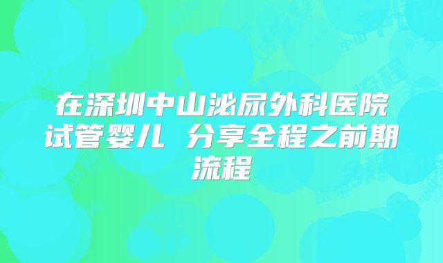 在深圳中山泌尿外科医院试管婴儿 分享全程之前期流程