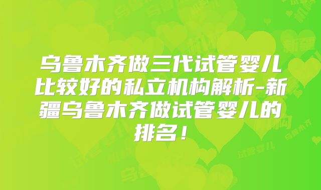 乌鲁木齐做三代试管婴儿比较好的私立机构解析-新疆乌鲁木齐做试管婴儿的排名!