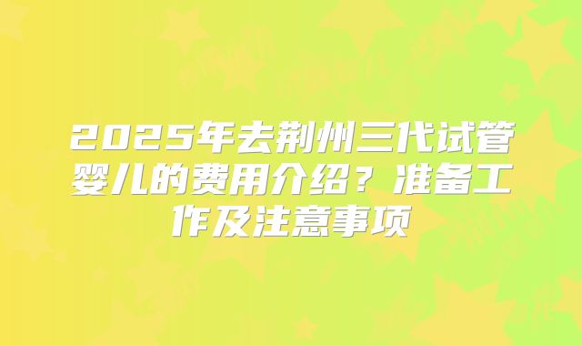 2025年去荆州三代试管婴儿的费用介绍？准备工作及注意事项