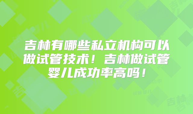 吉林有哪些私立机构可以做试管技术!吉林做试管婴儿成功率高吗!