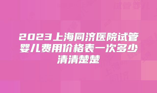 2023上海同济医院试管婴儿费用价格表一次多少清清楚楚