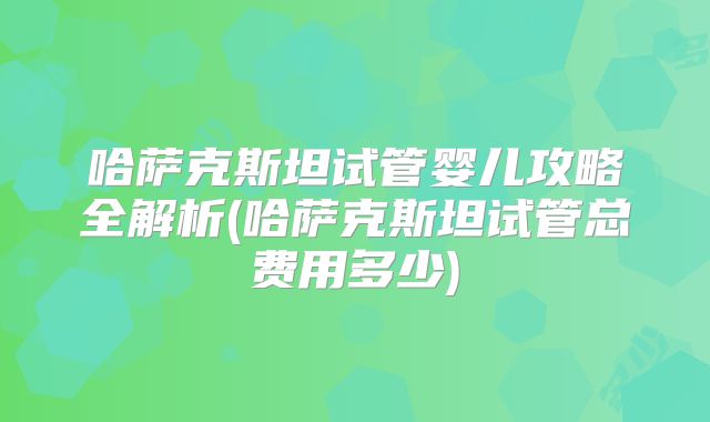 哈萨克斯坦试管婴儿攻略全解析(哈萨克斯坦试管总费用多少)