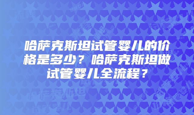 哈萨克斯坦试管婴儿的价格是多少？哈萨克斯坦做试管婴儿全流程？