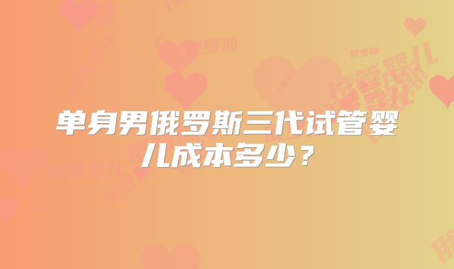 单身男俄罗斯三代试管婴儿成本多少？