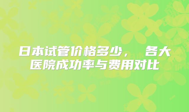 日本试管价格多少， 各大医院成功率与费用对比