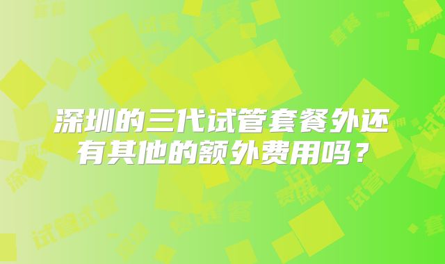 深圳的三代试管套餐外还有其他的额外费用吗?