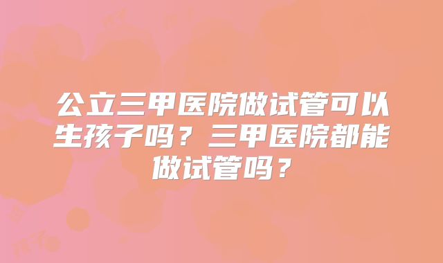 公立三甲医院做试管可以生孩子吗？三甲医院都能做试管吗？