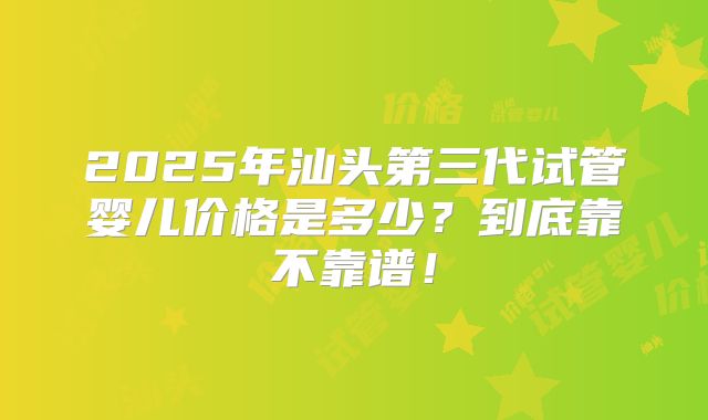 2025年汕头第三代试管婴儿价格是多少？到底靠不靠谱！
