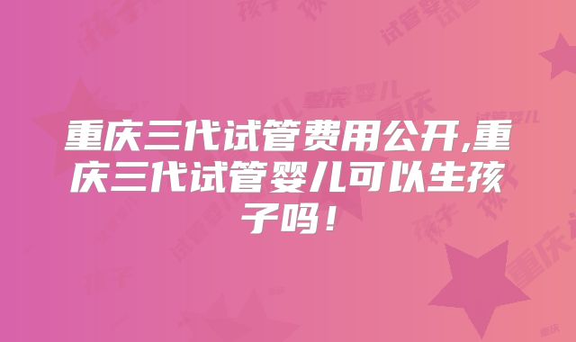 重庆三代试管费用公开,重庆三代试管婴儿可以生孩子吗！