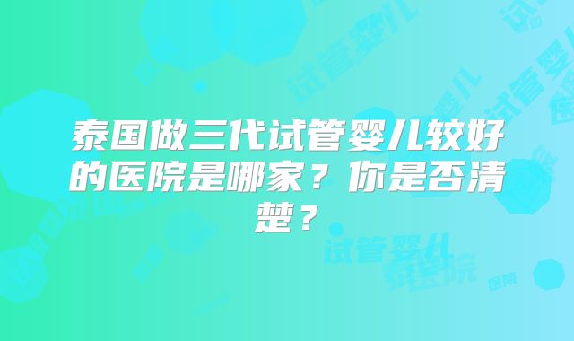 泰国做三代试管婴儿较好的医院是哪家？你是否清楚？