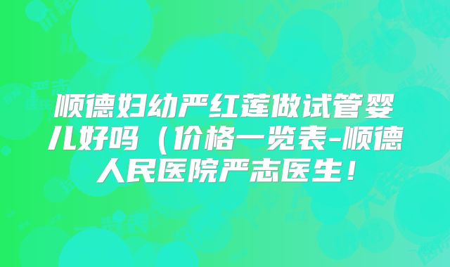 顺德妇幼严红莲做试管婴儿好吗（价格一览表-顺德人民医院严志医生！