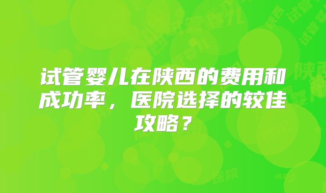 试管婴儿在陕西的费用和成功率,医院选择的较佳攻略?