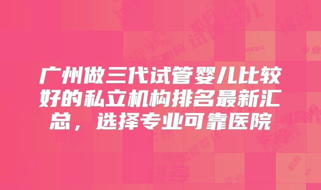 广州做三代试管婴儿比较好的私立机构排名最新汇总，选择专业可靠医院