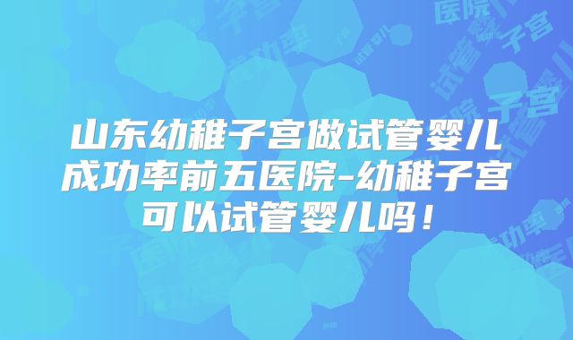 山东幼稚子宫做试管婴儿成功率前五医院-幼稚子宫可以试管婴儿吗！