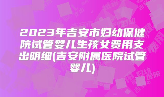 2023年吉安市妇幼保健院试管婴儿生孩女费用支出明细(吉安附属医院试管婴儿)