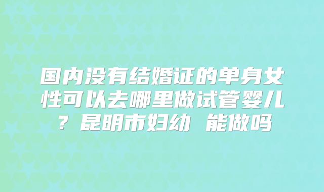 国内没有结婚证的单身女性可以去哪里做试管婴儿？昆明市妇幼 能做吗