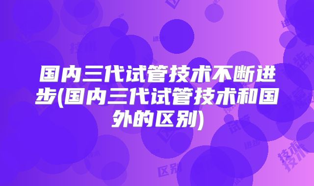 国内三代试管技术不断进步(国内三代试管技术和国外的区别)