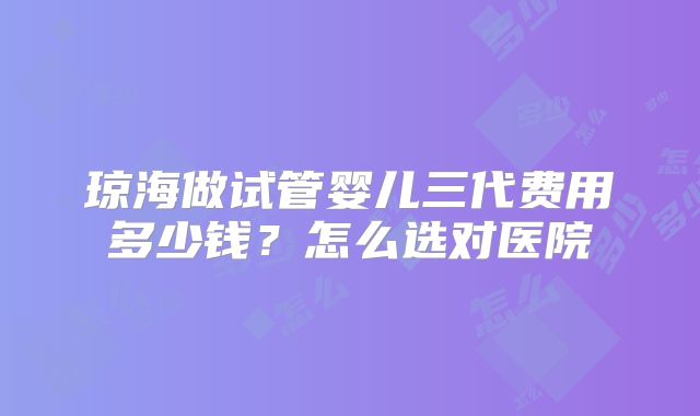 琼海做试管婴儿三代费用多少钱？怎么选对医院