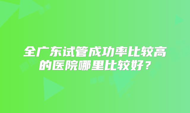 全广东试管成功率比较高的医院哪里比较好?