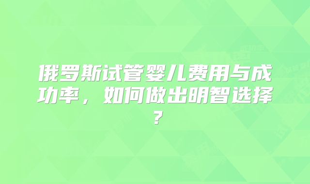 俄罗斯试管婴儿费用与成功率,如何做出明智选择?