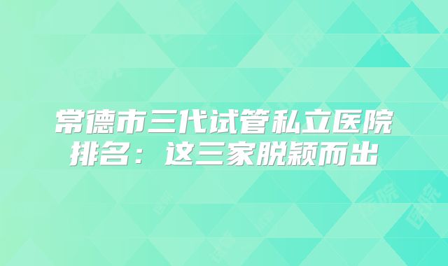 常德市三代试管私立医院排名：这三家脱颖而出