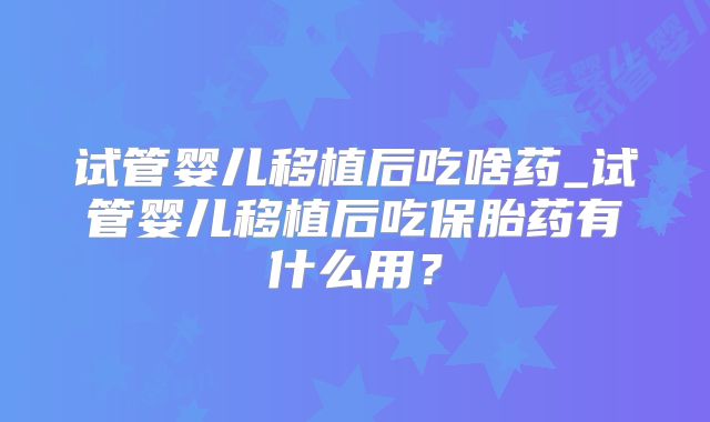 试管婴儿移植后吃啥药_试管婴儿移植后吃保胎药有什么用？