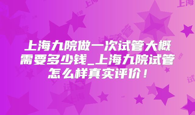 上海九院做一次试管大概需要多少钱_上海九院试管怎么样真实评价！