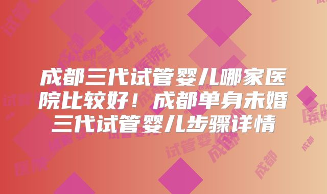 成都三代试管婴儿哪家医院比较好！成都单身未婚三代试管婴儿步骤详情