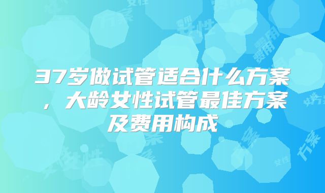 37岁做试管适合什么方案，大龄女性试管最佳方案及费用构成