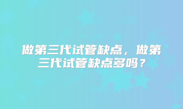 做第三代试管缺点，做第三代试管缺点多吗？