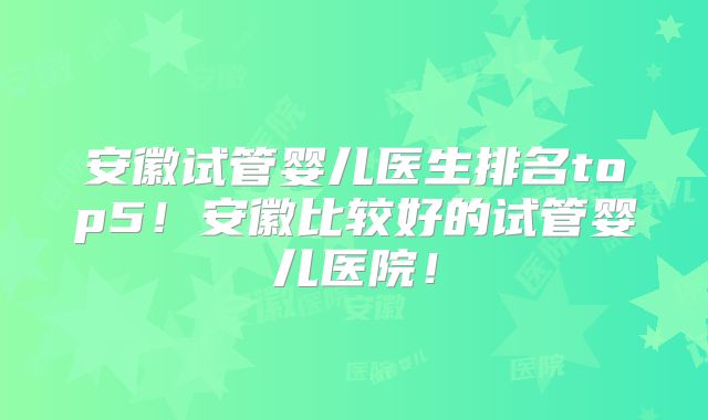 安徽试管婴儿医生排名top5！安徽比较好的试管婴儿医院！
