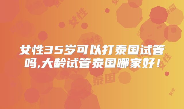 女性35岁可以打泰国试管吗,大龄试管泰国哪家好!